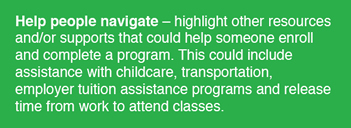 Help people navigate: highlight other resources and/or supports that could help someone enroll and complete a program. This could includee assistance with childcare, transportation, employer tuition assistance programs and release time from work to attend class.