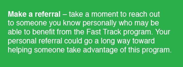 Make a referral - take a moment to reach out to someone you know personally who may be able to benefit from the Fast Track program. Your personal referral could go a long way toward helping someone take advantage of this program.