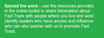 Spread the Word - use the resources provided in the online toolkit to share information about Fast Track with people where you live and work. Identify leaders who have acces and influence who can also partner with us to promote Fast Track.